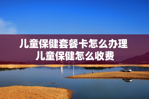 儿童保健套餐卡怎么办理 儿童保健怎么收费