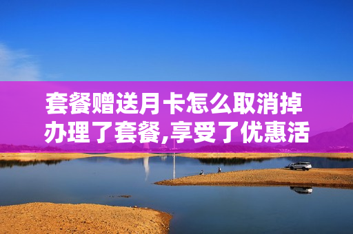套餐赠送月卡怎么取消掉 办理了套餐,享受了优惠活动,怎么退订