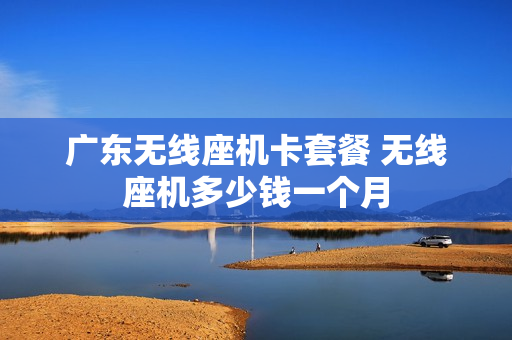 广东无线座机卡套餐 无线座机多少钱一个月