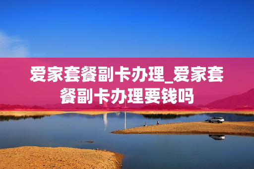 爱家套餐副卡办理_爱家套餐副卡办理要钱吗
