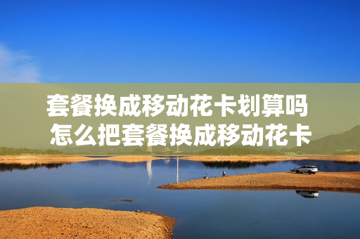 套餐换成移动花卡划算吗 怎么把套餐换成移动花卡