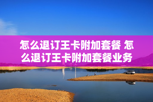 怎么退订王卡附加套餐 怎么退订王卡附加套餐业务