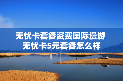 无忧卡套餐资费国际漫游 无忧卡5元套餐怎么样