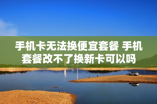 手机卡无法换便宜套餐 手机套餐改不了换新卡可以吗