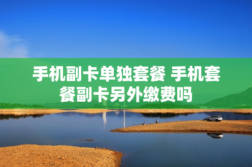 手机副卡单独套餐 手机套餐副卡另外缴费吗