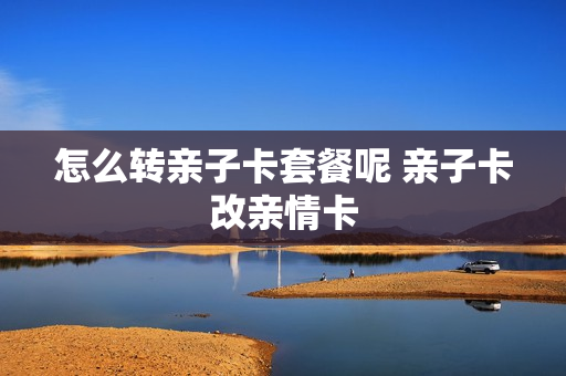 怎么转亲子卡套餐呢 亲子卡改亲情卡