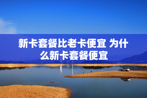 新卡套餐比老卡便宜 为什么新卡套餐便宜