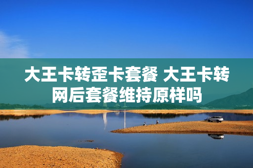 大王卡转歪卡套餐 大王卡转网后套餐维持原样吗