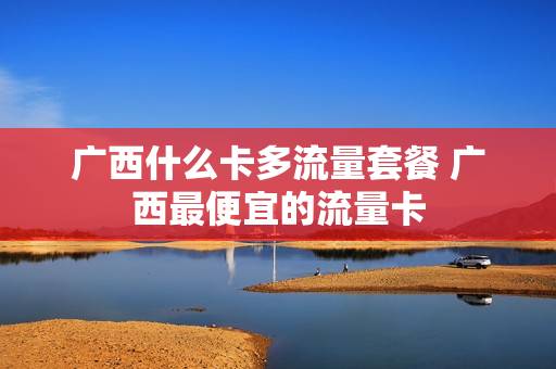 广西什么卡多流量套餐 广西最便宜的流量卡