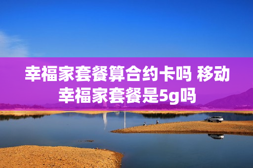 幸福家套餐算合约卡吗 移动幸福家套餐是5g吗