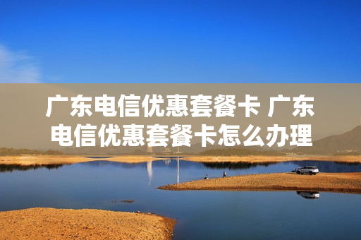 广东电信优惠套餐卡 广东电信优惠套餐卡怎么办理