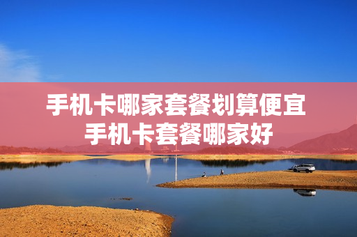 手机卡哪家套餐划算便宜 手机卡套餐哪家好
