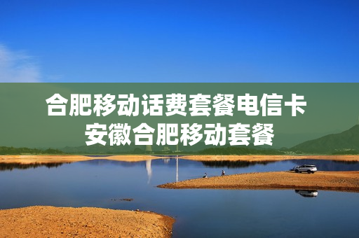 合肥移动话费套餐电信卡 安徽合肥移动套餐