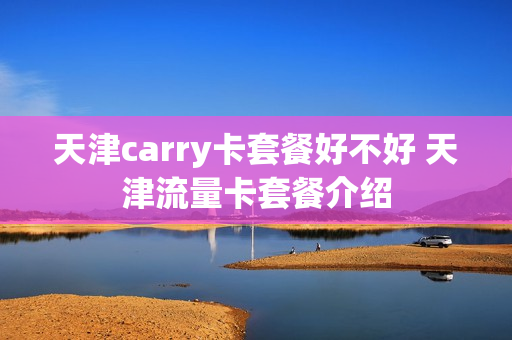 天津carry卡套餐好不好 天津流量卡套餐介绍