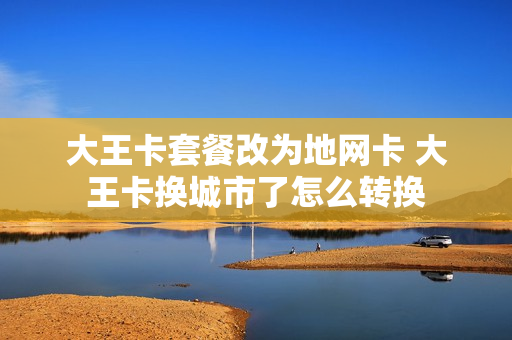 大王卡套餐改为地网卡 大王卡换城市了怎么转换