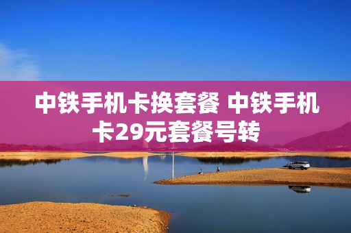 中铁手机卡换套餐 中铁手机卡29元套餐号转