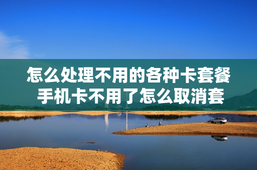 怎么处理不用的各种卡套餐 手机卡不用了怎么取消套餐