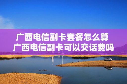 广西电信副卡套餐怎么算 广西电信副卡可以交话费吗