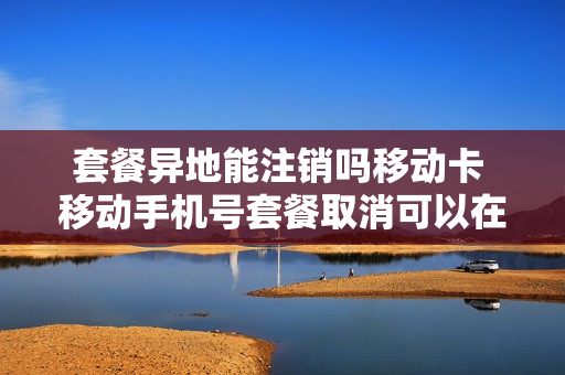 套餐异地能注销吗移动卡 移动手机号套餐取消可以在异地办理吗