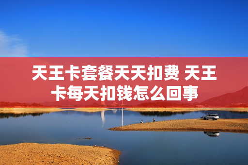 天王卡套餐天天扣费 天王卡每天扣钱怎么回事