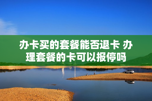 办卡买的套餐能否退卡 办理套餐的卡可以报停吗