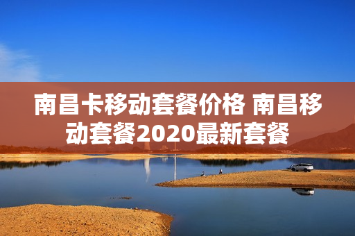 南昌卡移动套餐价格 南昌移动套餐2020最新套餐