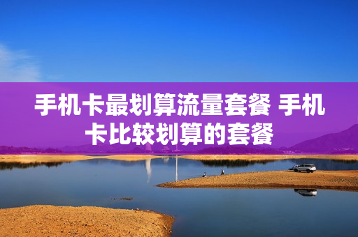 手机卡最划算流量套餐 手机卡比较划算的套餐