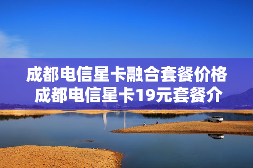 成都电信星卡融合套餐价格 成都电信星卡19元套餐介绍