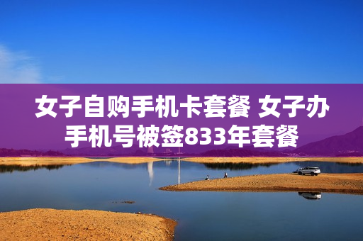 女子自购手机卡套餐 女子办手机号被签833年套餐