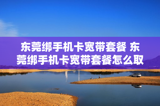 东莞绑手机卡宽带套餐 东莞绑手机卡宽带套餐怎么取消