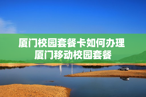 厦门校园套餐卡如何办理 厦门移动校园套餐