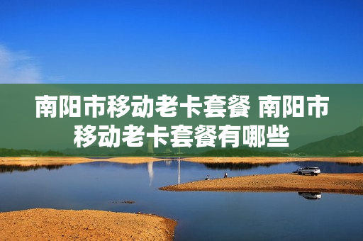 南阳市移动老卡套餐 南阳市移动老卡套餐有哪些