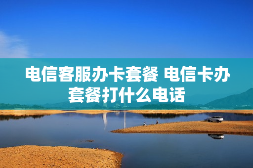 电信客服办卡套餐 电信卡办套餐打什么电话