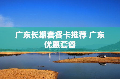 广东长期套餐卡推荐 广东优惠套餐