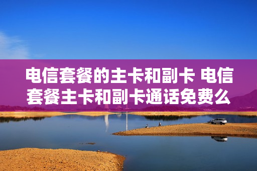 电信套餐的主卡和副卡 电信套餐主卡和副卡通话免费么