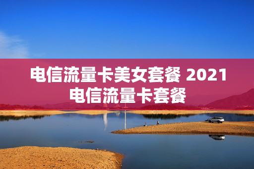 电信流量卡美女套餐 2021电信流量卡套餐