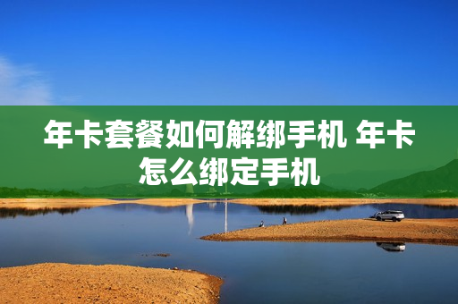 年卡套餐如何解绑手机 年卡怎么绑定手机
