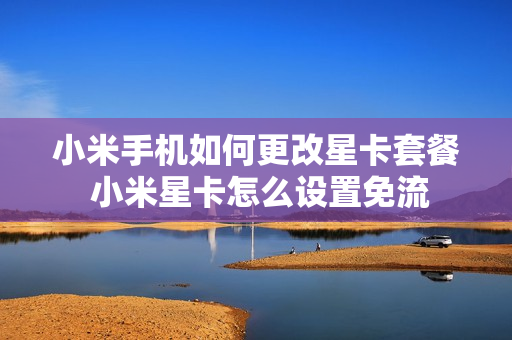 小米手机如何更改星卡套餐 小米星卡怎么设置免流