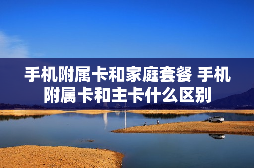 手机附属卡和家庭套餐 手机附属卡和主卡什么区别