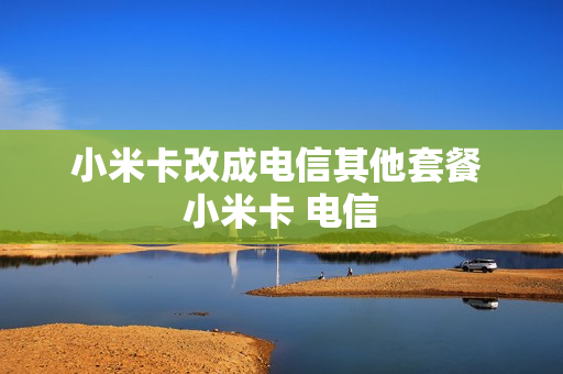 小米卡改成电信其他套餐 小米卡 电信