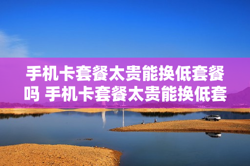 手机卡套餐太贵能换低套餐吗 手机卡套餐太贵能换低套餐吗知乎