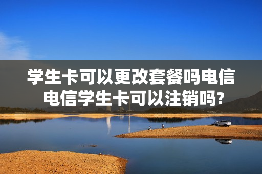 学生卡可以更改套餐吗电信 电信学生卡可以注销吗?