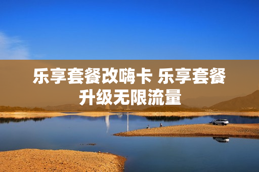 乐享套餐改嗨卡 乐享套餐升级无限流量