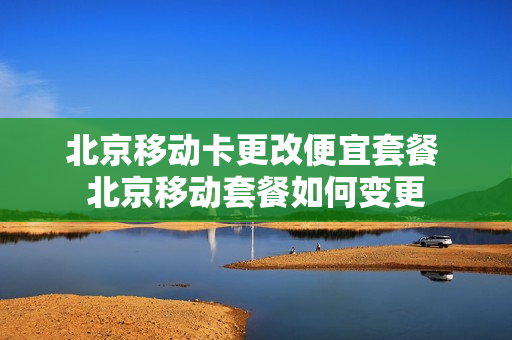 北京移动卡更改便宜套餐 北京移动套餐如何变更