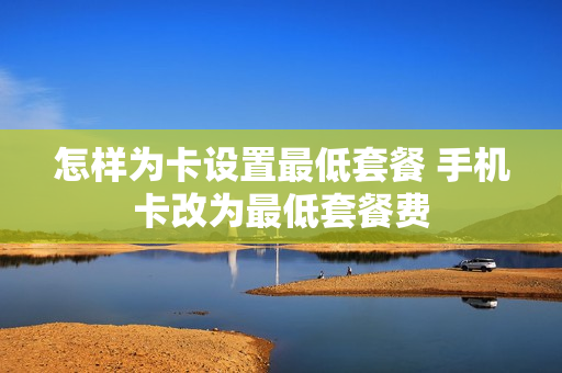 怎样为卡设置最低套餐 手机卡改为最低套餐费