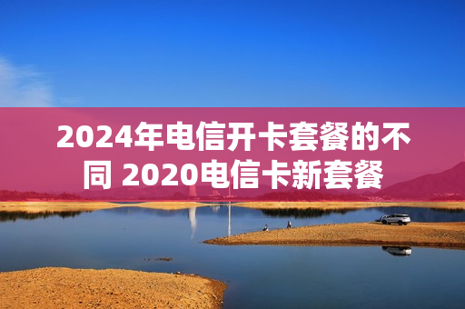 2024年电信开卡套餐的不同 2020电信卡新套餐