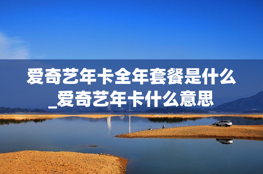 爱奇艺年卡全年套餐是什么_爱奇艺年卡什么意思