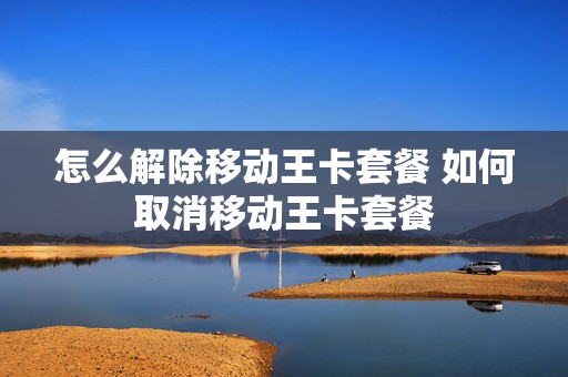 怎么解除移动王卡套餐 如何取消移动王卡套餐