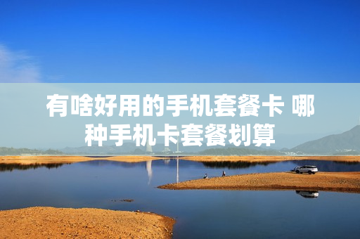有啥好用的手机套餐卡 哪种手机卡套餐划算