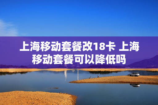 上海移动套餐改18卡 上海移动套餐可以降低吗